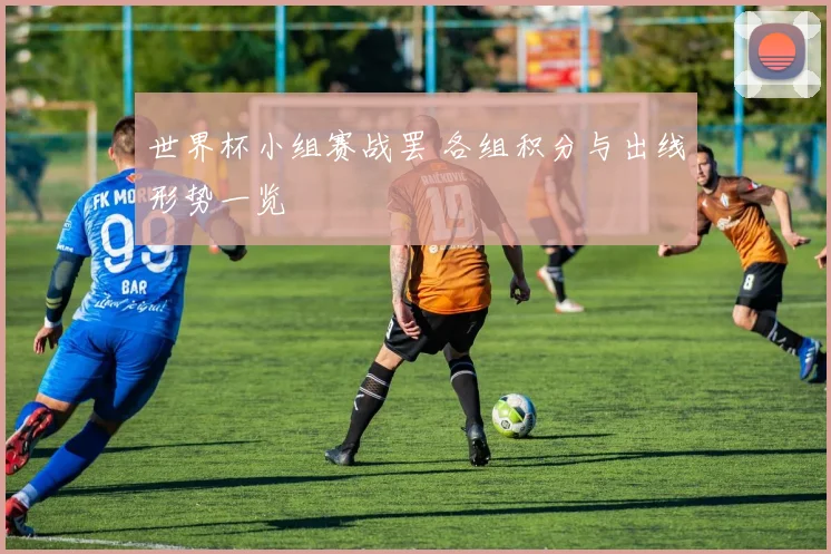 世界杯小组赛战罢 各组积分与出线形势一览