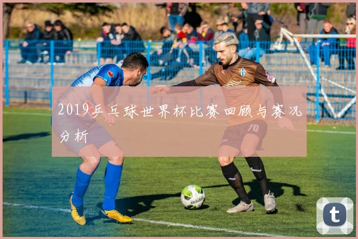 2019乒乓球世界杯比赛回顾与赛况分析