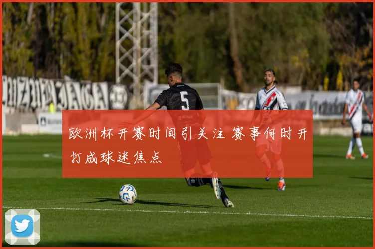 欧洲杯开赛时间引关注 赛事何时开打成球迷焦点