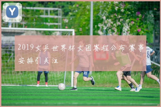 2019女乒世界杯女团赛程公布 赛事安排引关注